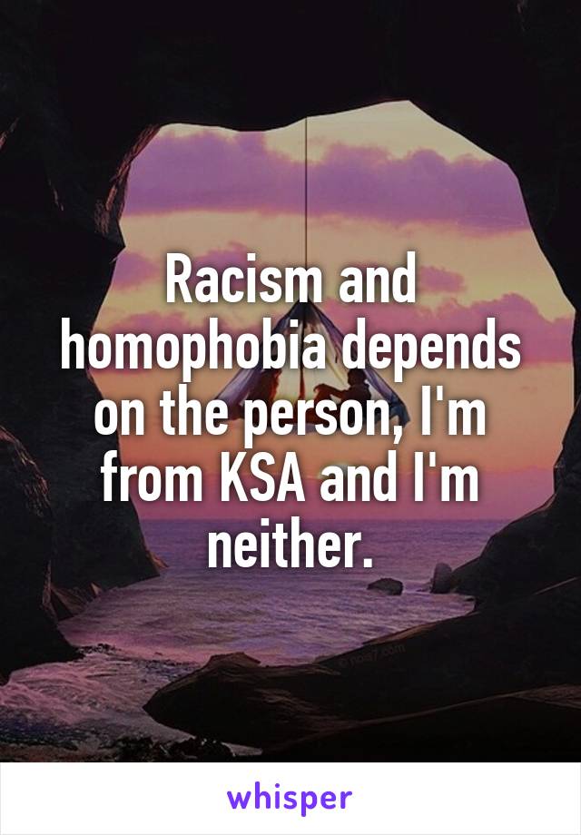 Racism and homophobia depends on the person, I'm from KSA and I'm neither.