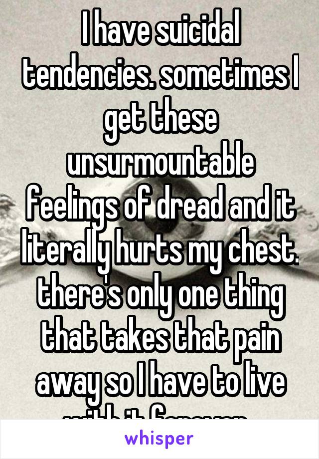 I have suicidal tendencies. sometimes I get these unsurmountable feelings of dread and it literally hurts my chest. there's only one thing that takes that pain away so I have to live with it forever. 