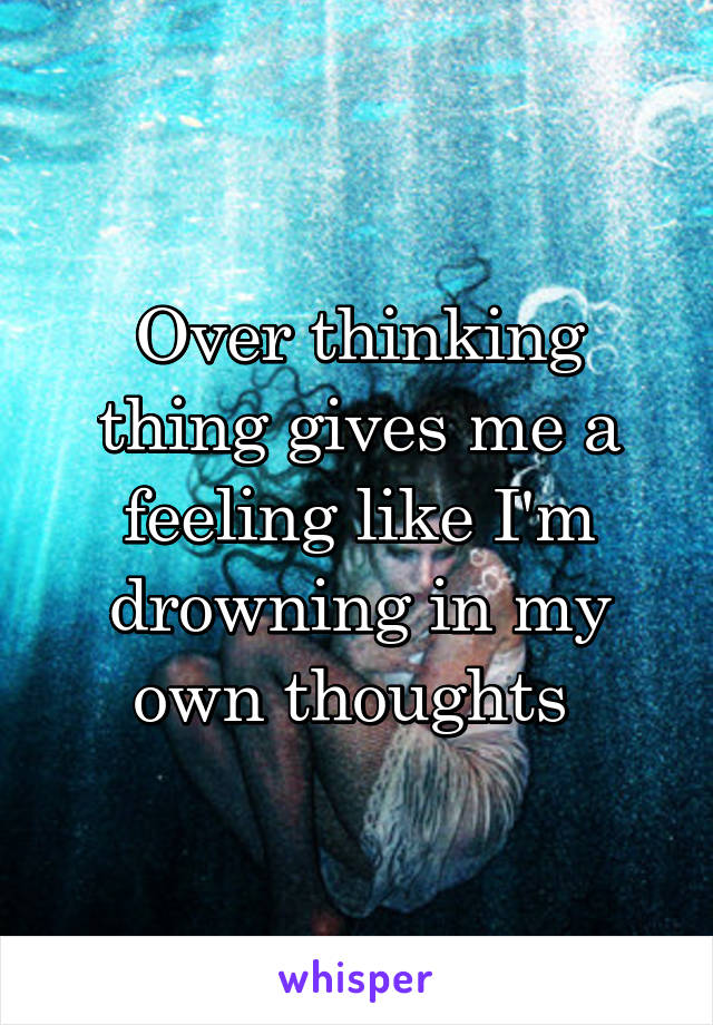 Over thinking thing gives me a feeling like I'm drowning in my own thoughts 