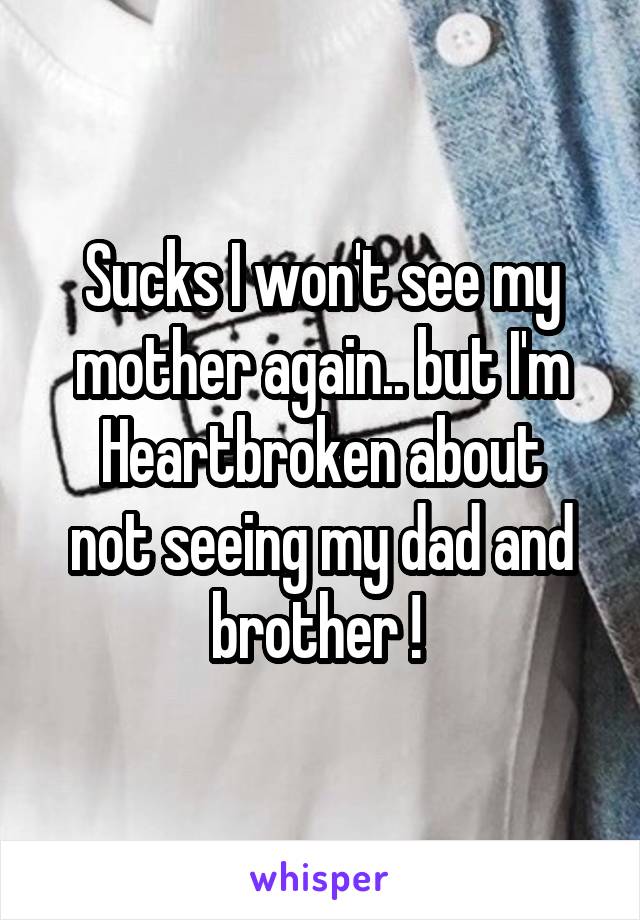 Sucks I won't see my mother again.. but I'm
Heartbroken about not seeing my dad and brother ! 