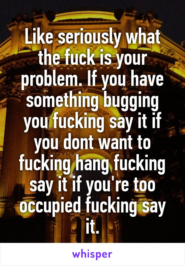 Like seriously what the fuck is your problem. If you have something bugging you fucking say it if you dont want to fucking hang fucking say it if you're too occupied fucking say it.