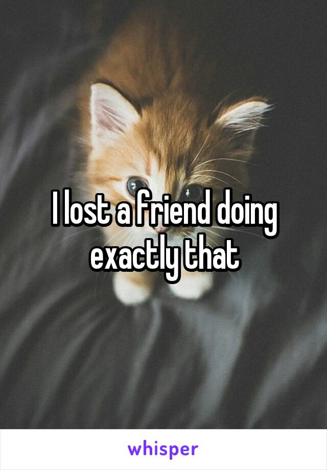 I lost a friend doing exactly that