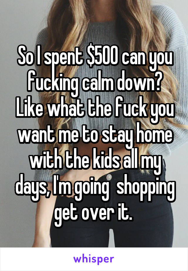 So I spent $500 can you fucking calm down? Like what the fuck you want me to stay home with the kids all my days, I'm going  shopping get over it. 