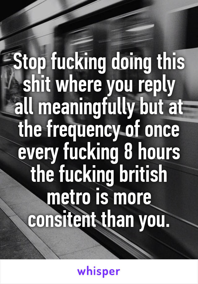 Stop fucking doing this shit where you reply all meaningfully but at the frequency of once every fucking 8 hours the fucking british metro is more consitent than you.