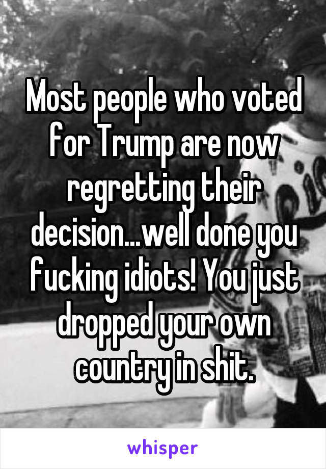 Most people who voted for Trump are now regretting their decision...well done you fucking idiots! You just dropped your own country in shit.