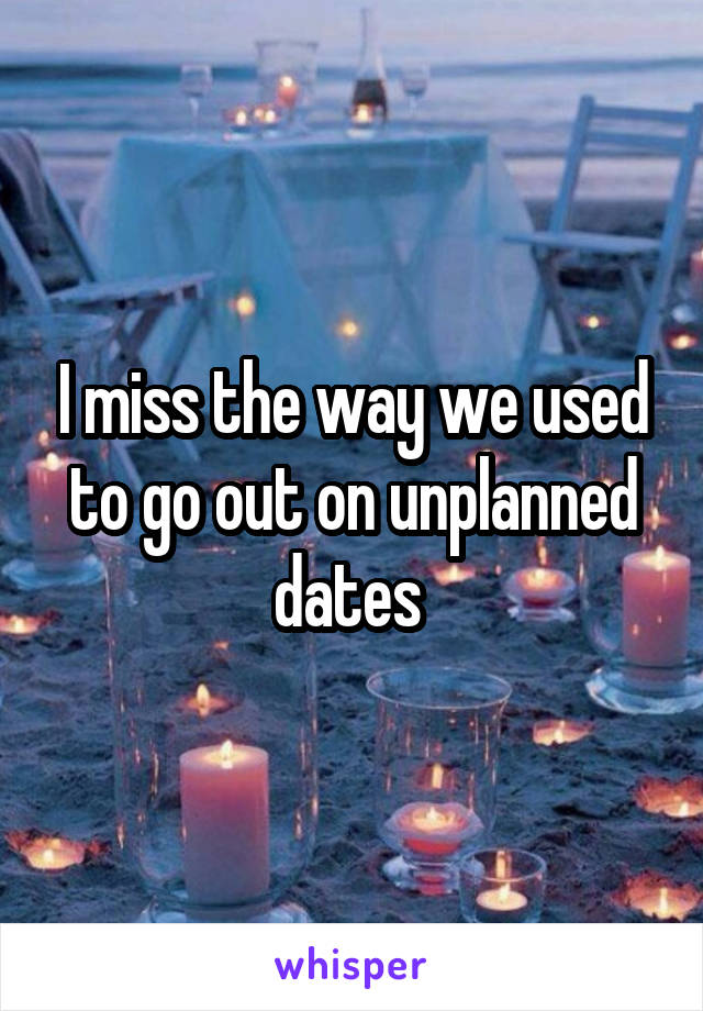 I miss the way we used to go out on unplanned dates 