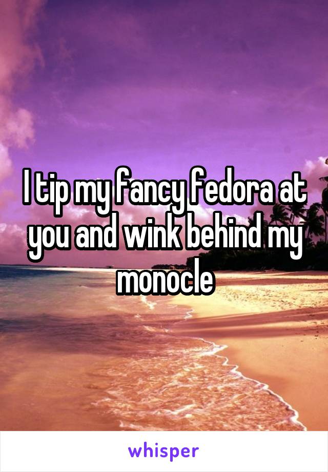 I tip my fancy fedora at you and wink behind my monocle