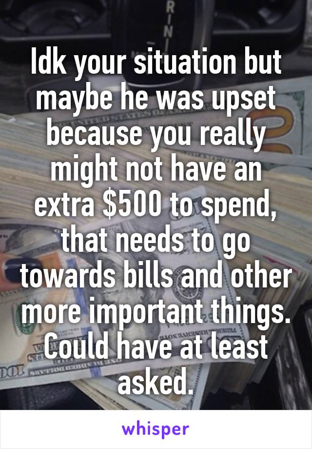 Idk your situation but maybe he was upset because you really might not have an extra $500 to spend, that needs to go towards bills and other more important things. Could have at least asked.