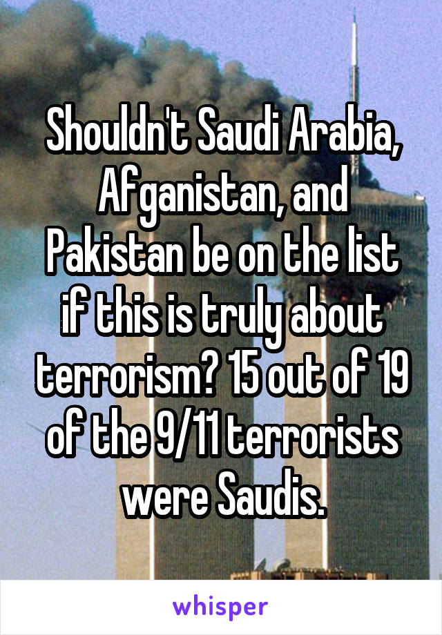 Shouldn't Saudi Arabia, Afganistan, and Pakistan be on the list if this is truly about terrorism? 15 out of 19 of the 9/11 terrorists were Saudis.