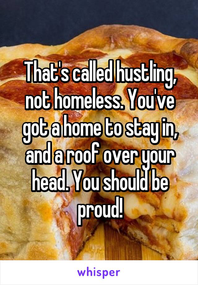 That's called hustling, not homeless. You've got a home to stay in, and a roof over your head. You should be proud!