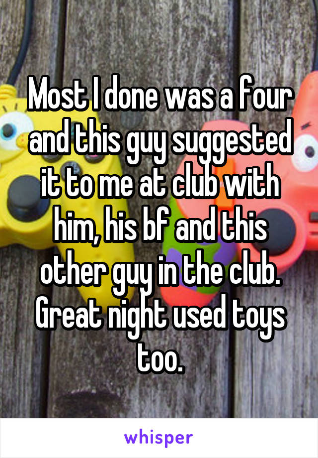 Most I done was a four and this guy suggested it to me at club with him, his bf and this other guy in the club. Great night used toys too.