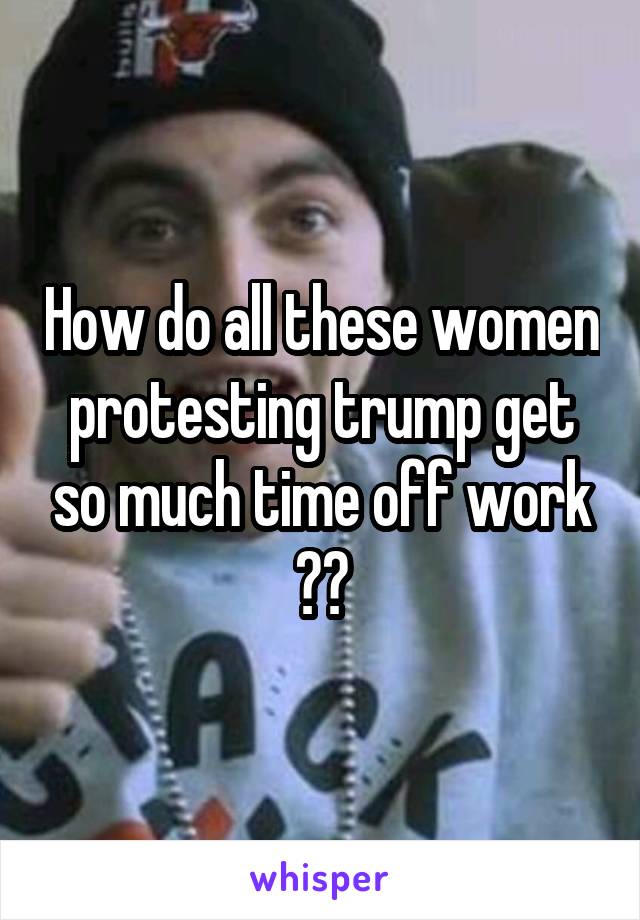 How do all these women protesting trump get so much time off work ??