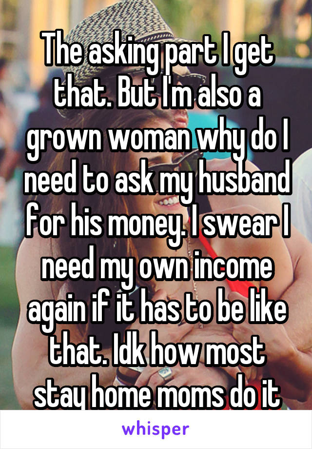 The asking part I get that. But I'm also a grown woman why do I need to ask my husband for his money. I swear I need my own income again if it has to be like that. Idk how most stay home moms do it