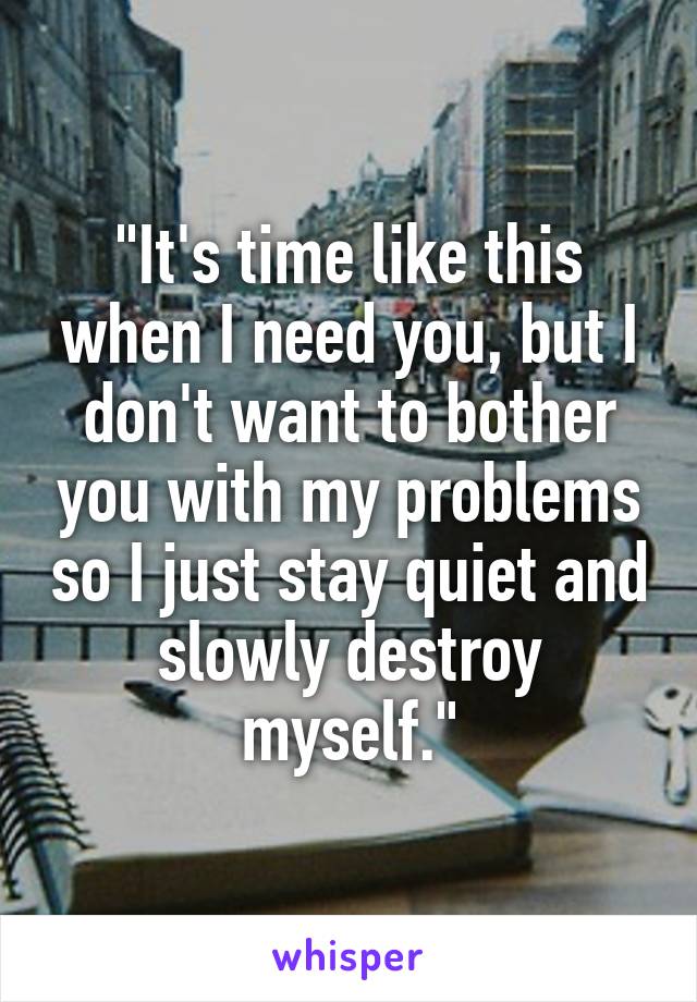 "It's time like this when I need you, but I don't want to bother you with my problems so I just stay quiet and slowly destroy myself."