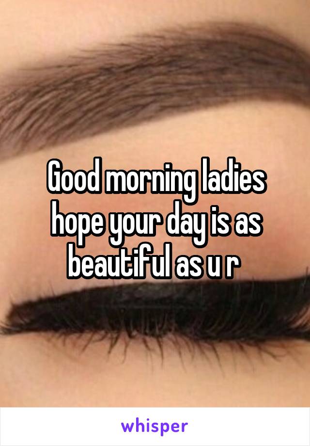 Good morning ladies hope your day is as beautiful as u r 