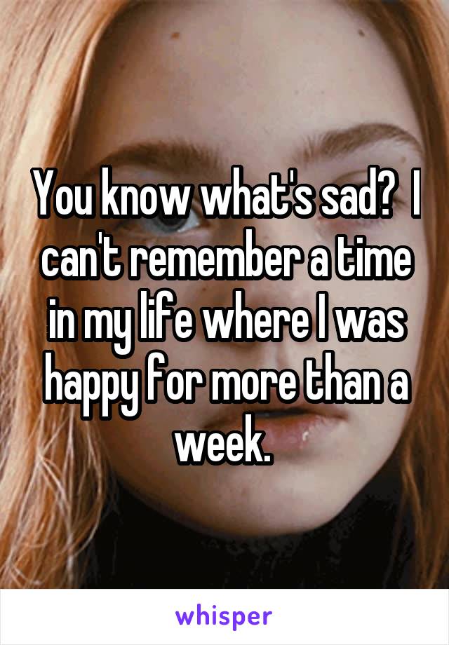 You know what's sad?  I can't remember a time in my life where I was happy for more than a week. 