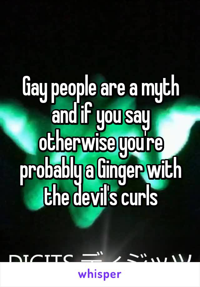 Gay people are a myth and if you say otherwise you're probably a Ginger with the devil's curls