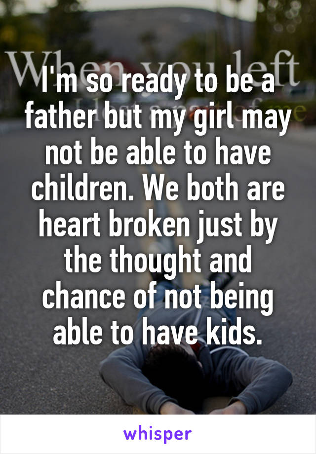 I'm so ready to be a father but my girl may not be able to have children. We both are heart broken just by the thought and chance of not being able to have kids.
