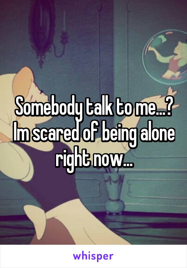 Somebody talk to me...? Im scared of being alone right now...