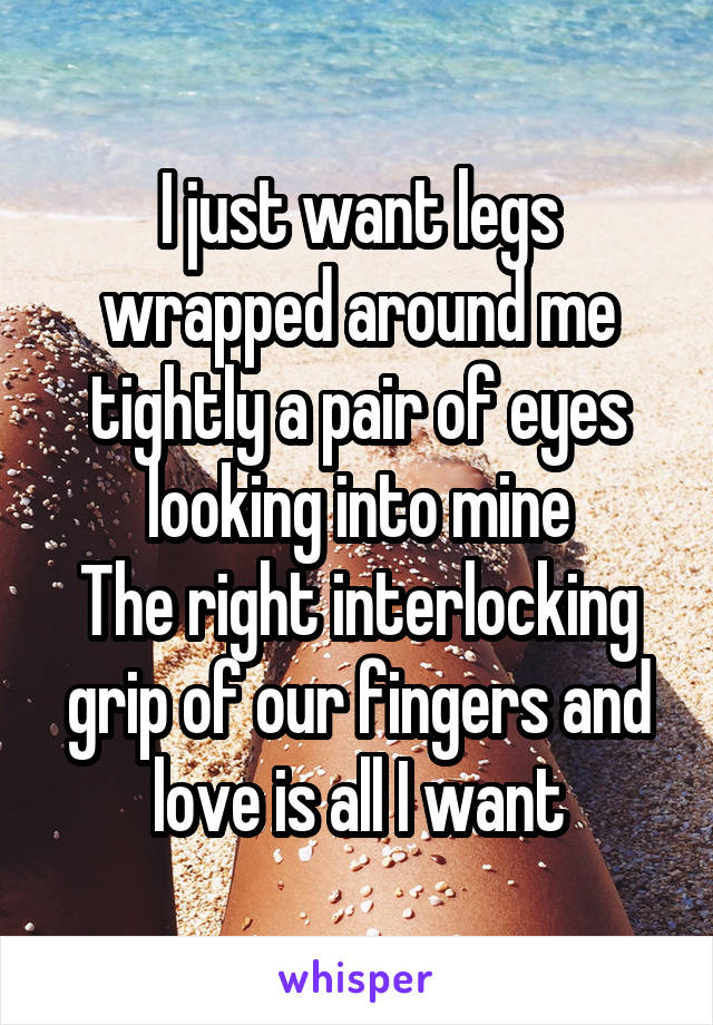 I just want legs wrapped around me tightly a pair of eyes looking into mine
The right interlocking grip of our fingers and love is all I want