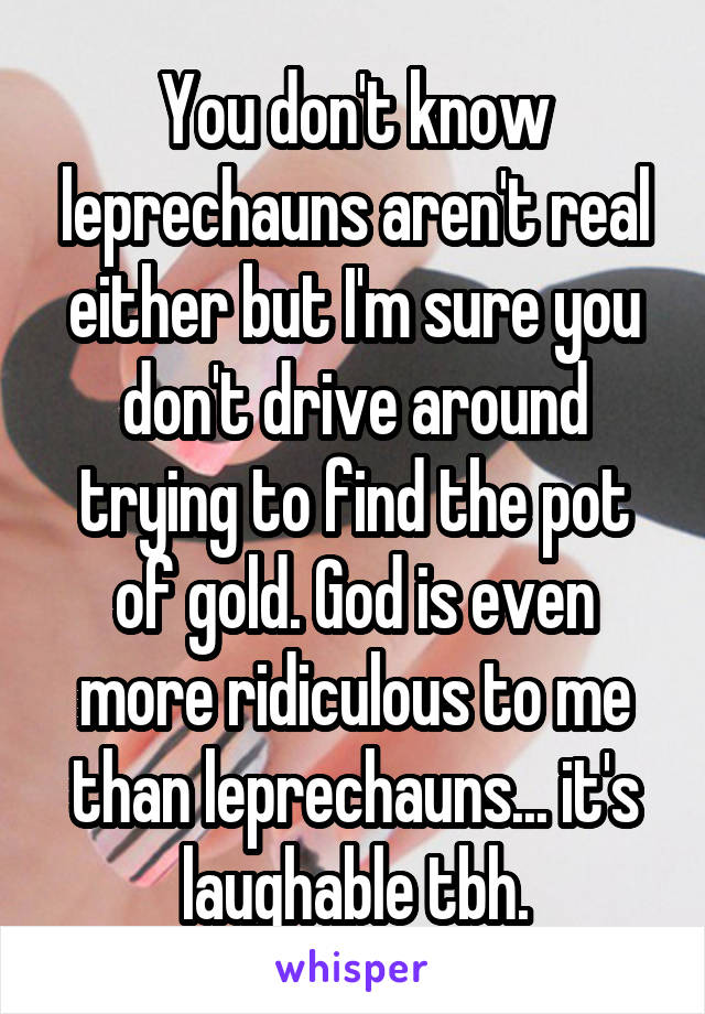 You don't know leprechauns aren't real either but I'm sure you don't drive around trying to find the pot of gold. God is even more ridiculous to me than leprechauns... it's laughable tbh.