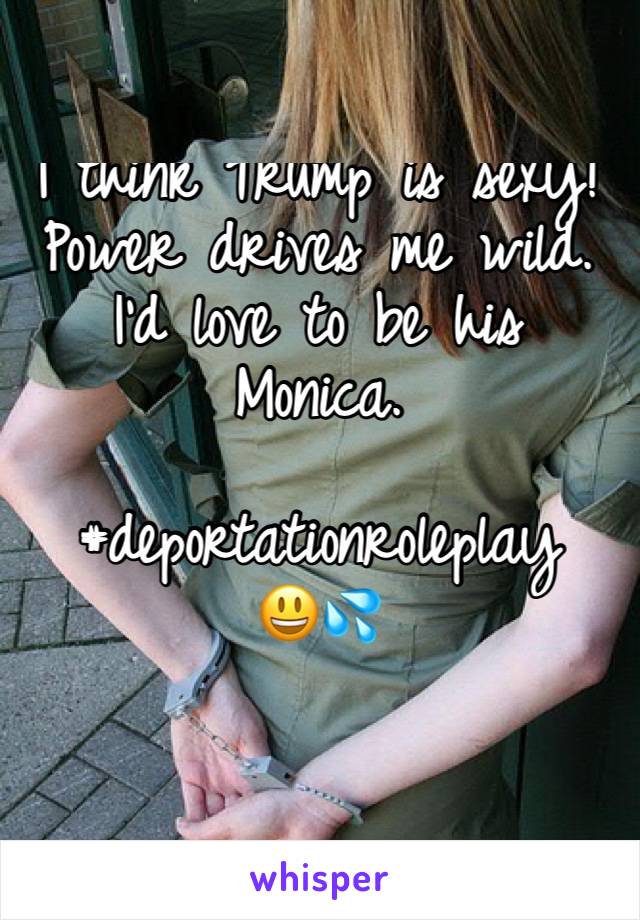 I think Trump is sexy! Power drives me wild. I'd love to be his Monica. 

#deportationroleplay 
😃💦
