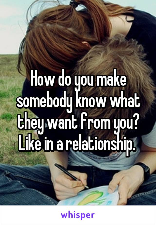 How do you make somebody know what they want from you? Like in a relationship. 