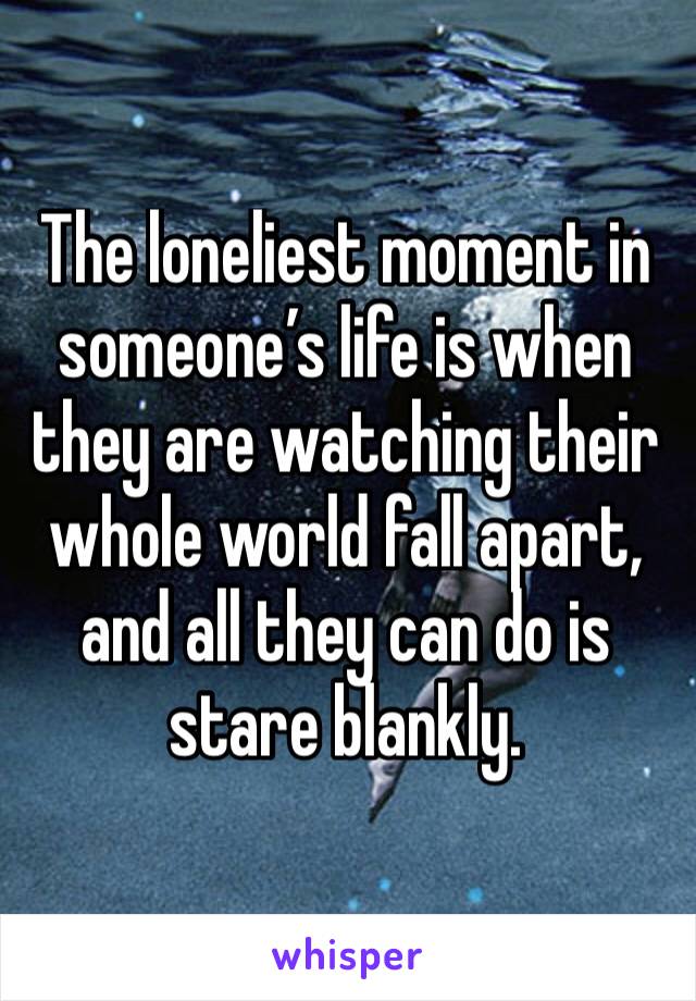 The loneliest moment in someone’s life is when they are watching their whole world fall apart, and all they can do is stare blankly.