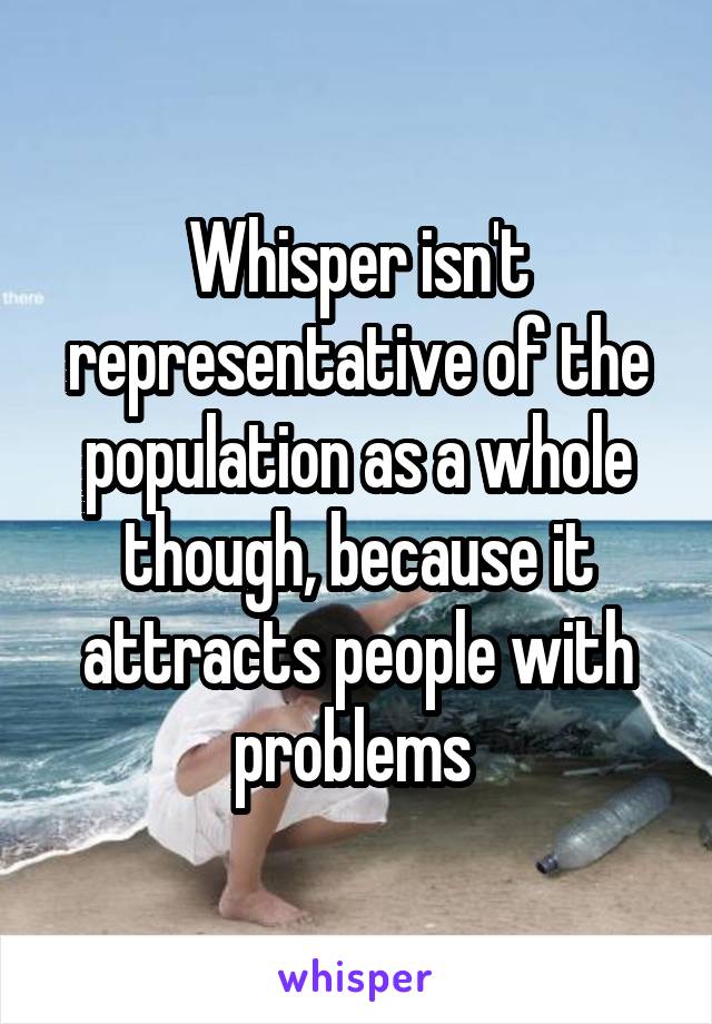 Whisper isn't representative of the population as a whole though, because it attracts people with problems 