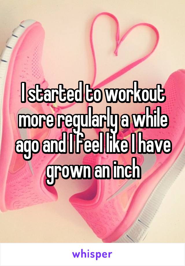 I started to workout more regularly a while ago and I feel like I have grown an inch