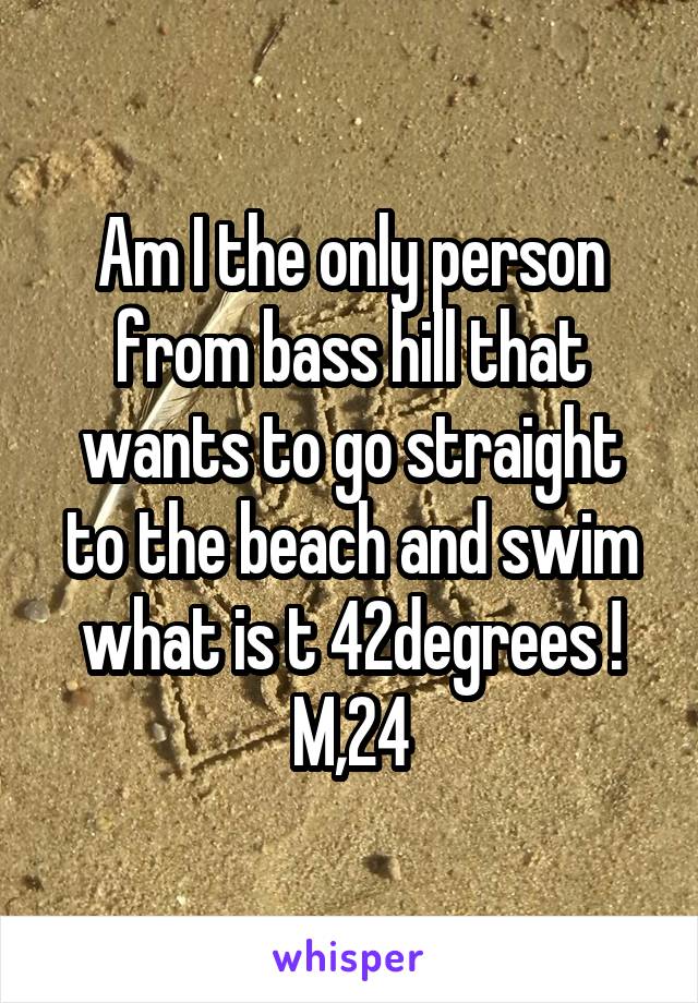 Am I the only person from bass hill that wants to go straight to the beach and swim what is t 42degrees !
M,24