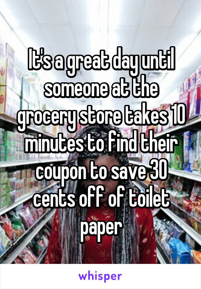 It's a great day until someone at the grocery store takes 10 minutes to find their coupon to save 30 cents off of toilet paper