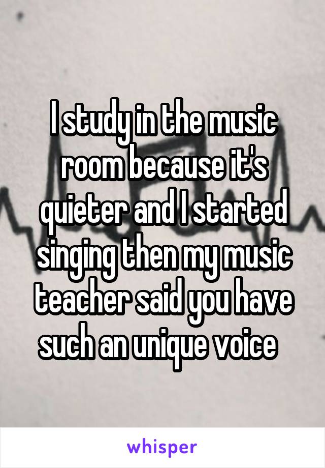 I study in the music room because it's quieter and I started singing then my music teacher said you have such an unique voice  