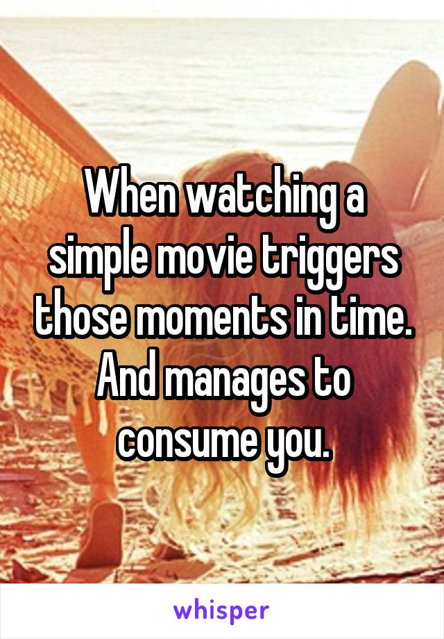 When watching a simple movie triggers those moments in time. And manages to consume you.