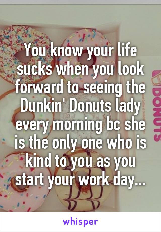 You know your life sucks when you look forward to seeing the Dunkin' Donuts lady every morning bc she is the only one who is kind to you as you start your work day...