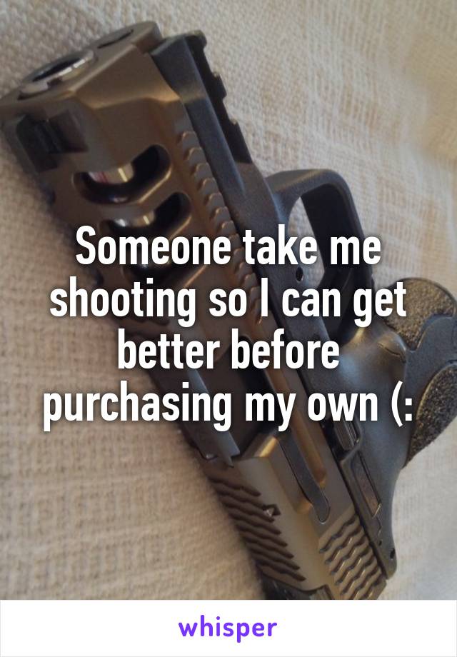 Someone take me shooting so I can get better before purchasing my own (: