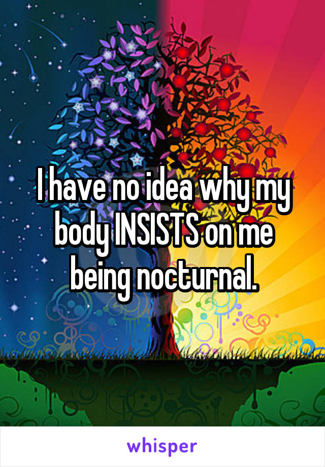 I have no idea why my body INSISTS on me being nocturnal.