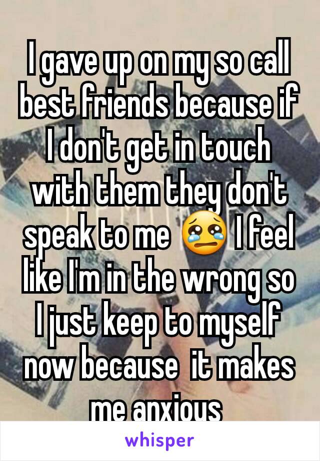 I gave up on my so call best friends because if I don't get in touch with them they don't speak to me 😢 I feel like I'm in the wrong so I just keep to myself now because  it makes me anxious 