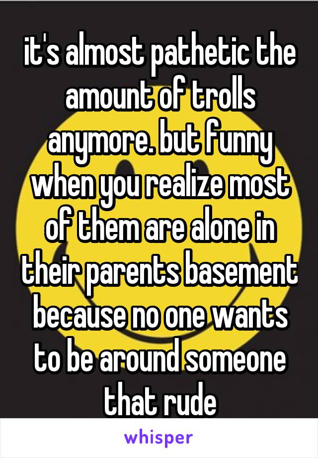 it's almost pathetic the amount of trolls anymore. but funny when you realize most of them are alone in their parents basement because no one wants to be around someone that rude