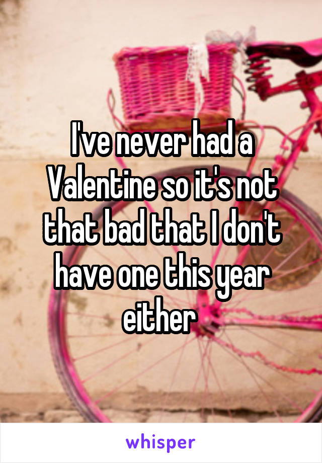 I've never had a Valentine so it's not that bad that I don't have one this year either 