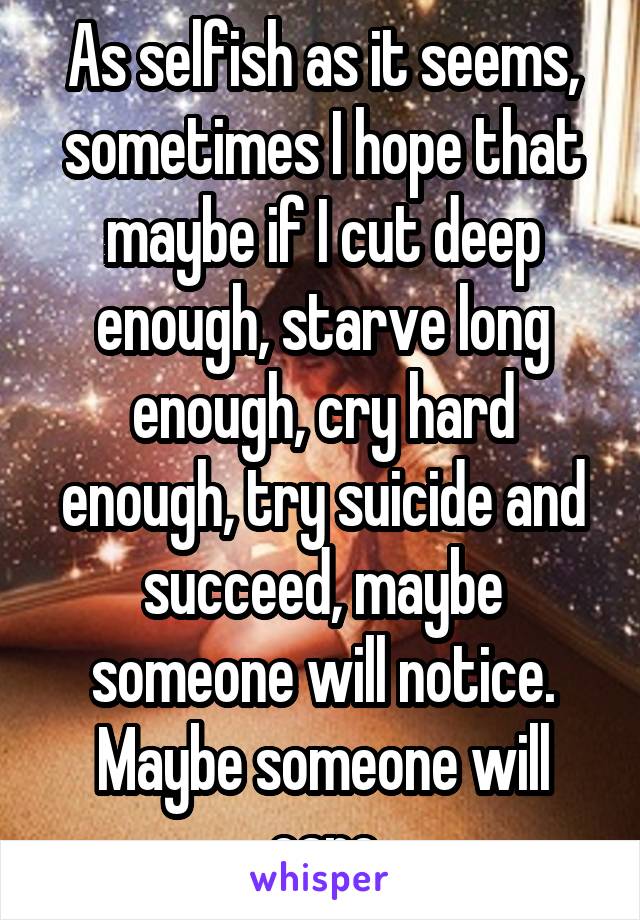 As selfish as it seems, sometimes I hope that maybe if I cut deep enough, starve long enough, cry hard enough, try suicide and succeed, maybe someone will notice. Maybe someone will care