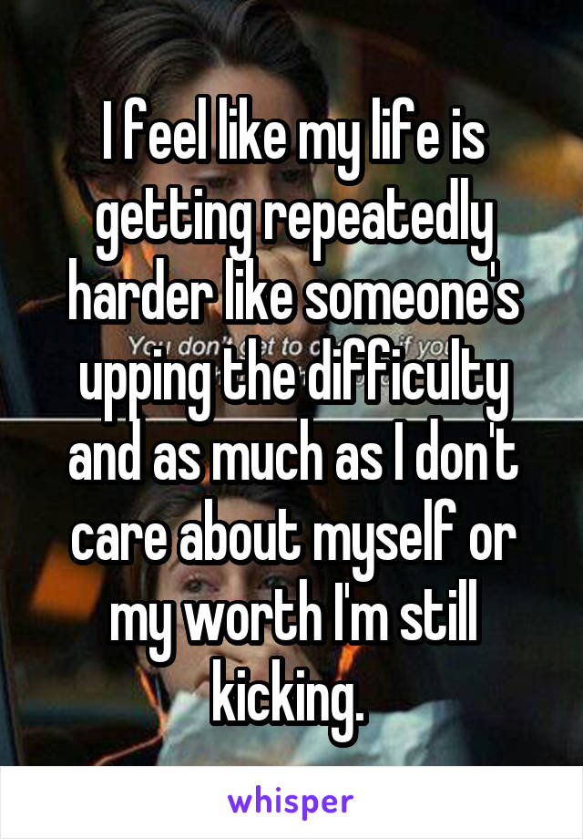 I feel like my life is getting repeatedly harder like someone's upping the difficulty and as much as I don't care about myself or my worth I'm still kicking. 