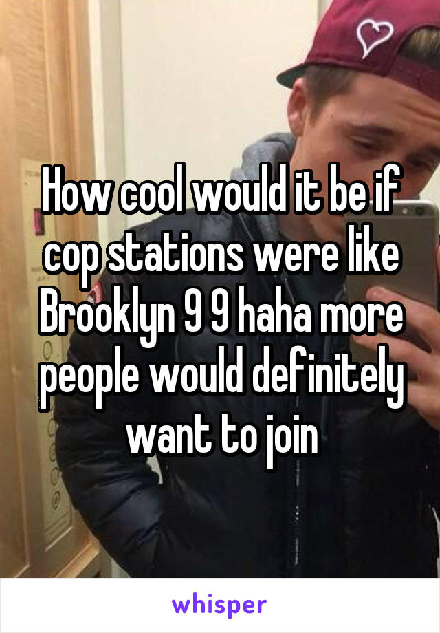 How cool would it be if cop stations were like Brooklyn 9 9 haha more people would definitely want to join