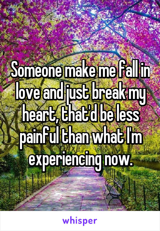 Someone make me fall in love and just break my heart, that'd be less painful than what I'm experiencing now.