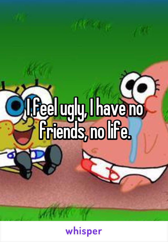 I feel ugly, I have no friends, no life.