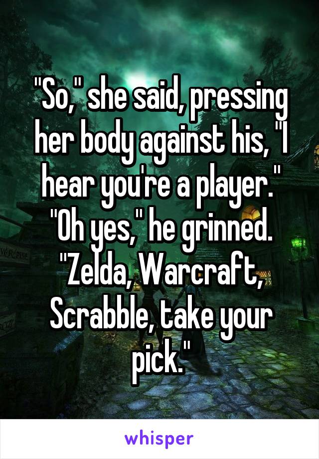 "So," she said, pressing her body against his, "I hear you're a player."
"Oh yes," he grinned. "Zelda, Warcraft, Scrabble, take your pick."