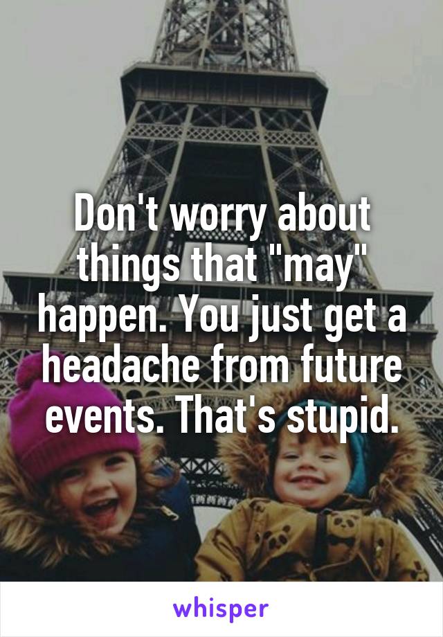 Don't worry about things that "may" happen. You just get a headache from future events. That's stupid.