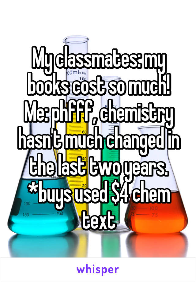 My classmates: my books cost so much!
Me: phfff, chemistry hasn't much changed in the last two years. *buys used $4 chem text