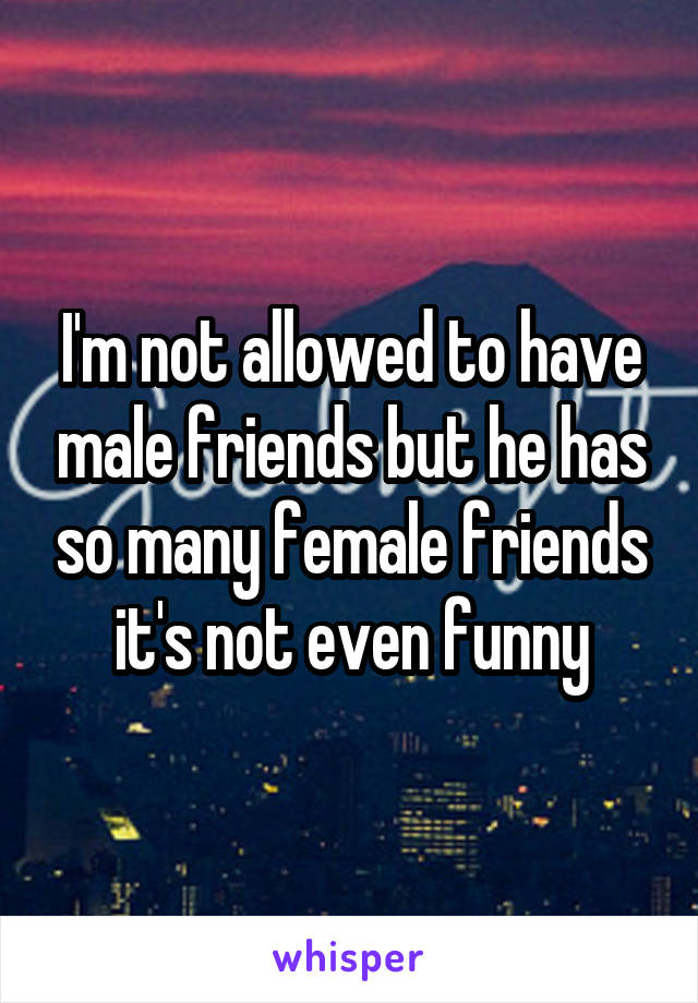 I'm not allowed to have male friends but he has so many female friends it's not even funny