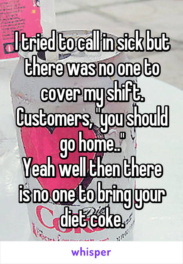 I tried to call in sick but there was no one to cover my shift.
Customers, "you should go home.."
Yeah well then there is no one to bring your diet coke.